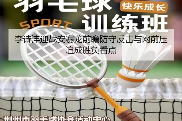 李诗沣迎战安赛龙前瞻防守反击与网前压迫成胜负看点