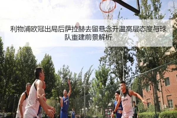 利物浦欧冠出局后萨拉赫去留悬念升温高层态度与球队重建前景解析