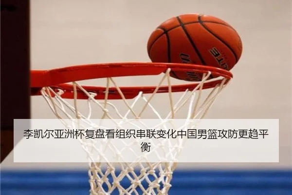 李凯尔亚洲杯复盘看组织串联变化中国男篮攻防更趋平衡