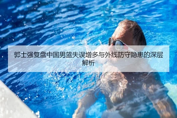 郭士强复盘中国男篮失误增多与外线防守隐患的深层解析