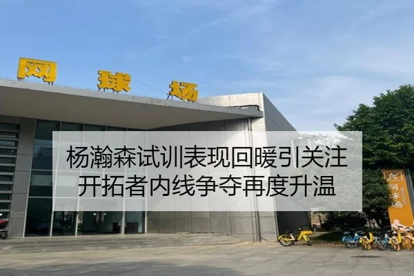 杨瀚森试训表现回暖引关注 开拓者内线争夺再度升温