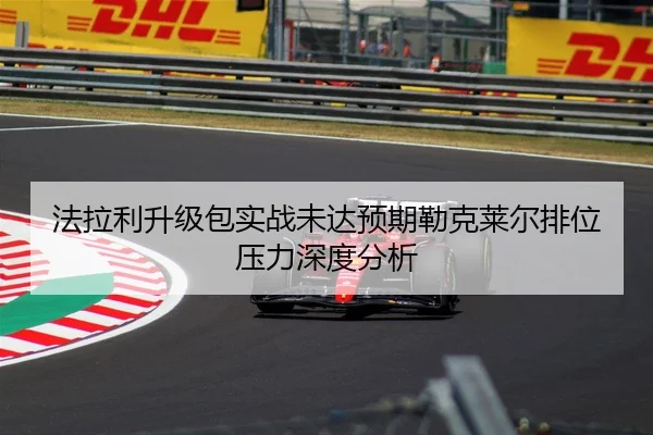 法拉利升级包实战未达预期勒克莱尔排位压力深度分析