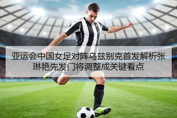 亚运会中国女足对阵乌兹别克首发解析张琳艳先发门将调整成关键看点